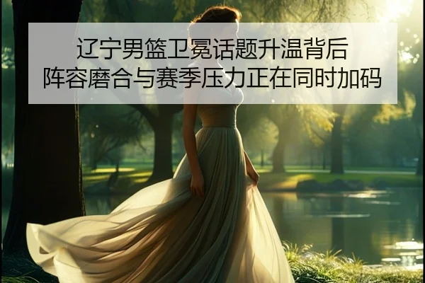 辽宁男篮卫冕话题升温背后 阵容磨合与赛季压力正在同时加码