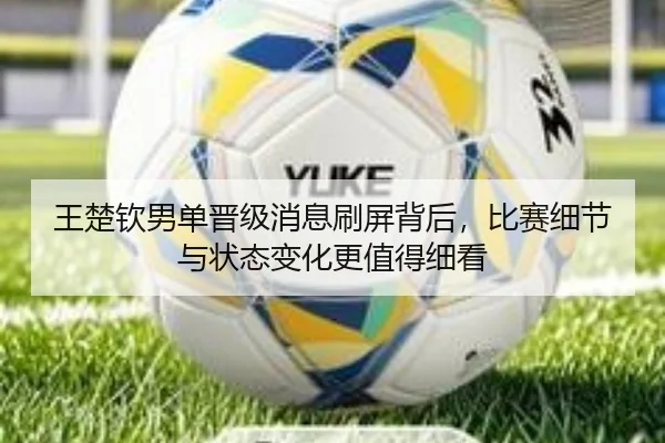王楚钦男单晋级消息刷屏背后，比赛细节与状态变化更值得细看