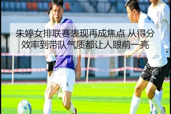 朱婷女排联赛表现再成焦点 从得分效率到带队气质都让人眼前一亮