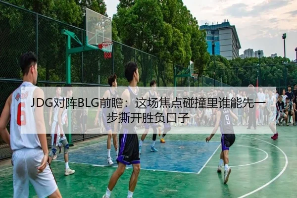 JDG对阵BLG前瞻：这场焦点碰撞里谁能先一步撕开胜负口子